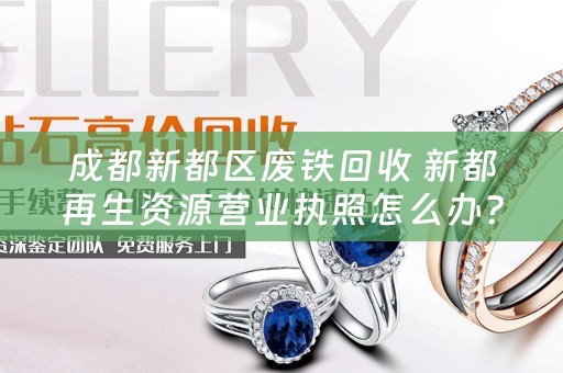 成都新都区废铁回收 新都再生资源营业执照怎么办？