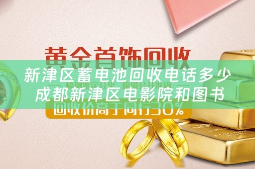 新津区蓄电池回收电话多少 成都新津区电影院和图书馆有哪些？