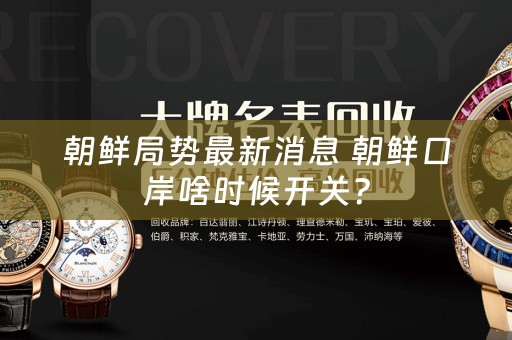 朝鲜局势最新消息 朝鲜口岸啥时候开关？