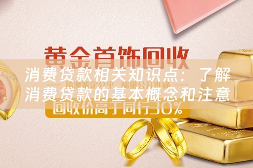 消费贷款相关知识点：了解消费贷款的基本概念和注意事项 
